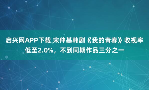 启兴网APP下载 宋仲基韩剧《我的青春》收视率低至2.0%，不到同期作品三分之一