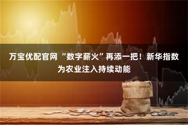 万宝优配官网 “数字薪火”再添一把！新华指数为农业注入持续动能