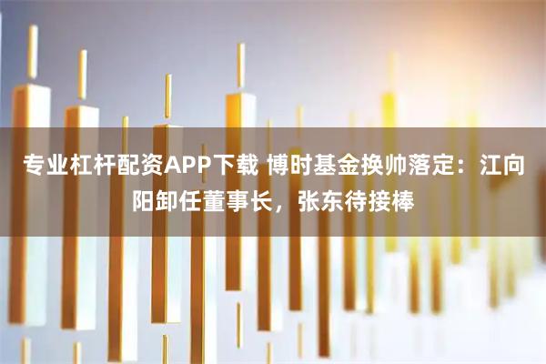 专业杠杆配资APP下载 博时基金换帅落定：江向阳卸任董事长，张东待接棒