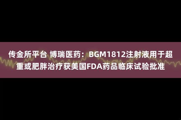 传金所平台 博瑞医药：BGM1812注射液用于超重或肥胖治疗获美国FDA药品临床试验批准