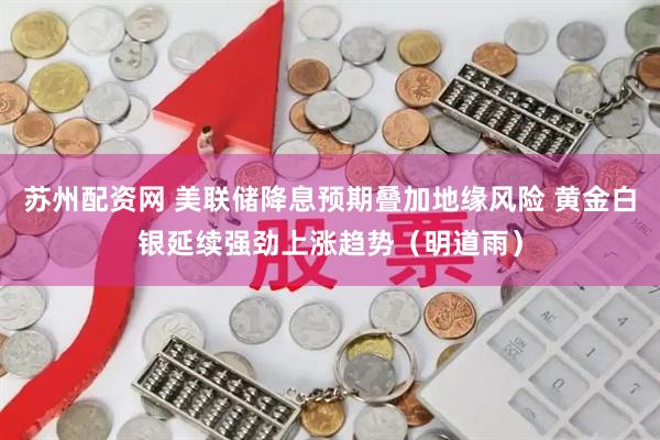 苏州配资网 美联储降息预期叠加地缘风险 黄金白银延续强劲上涨趋势（明道雨）