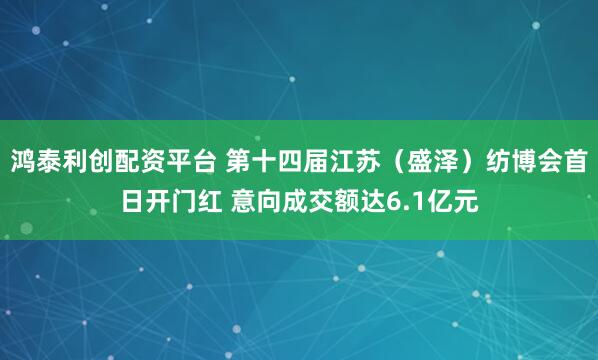 鸿泰利创配资平台 第十四届江苏（盛泽）纺博会首日开门红 意向成交额达6.1亿元