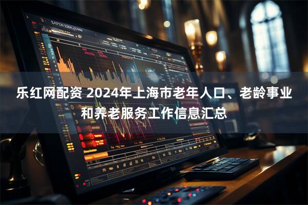 乐红网配资 2024年上海市老年人口、老龄事业和养老服务工作信息汇总