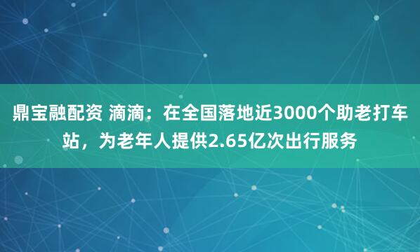 鼎宝融配资 滴滴：在全国落地近3000个助老打车站，为老年人提供2.65亿次出行服务