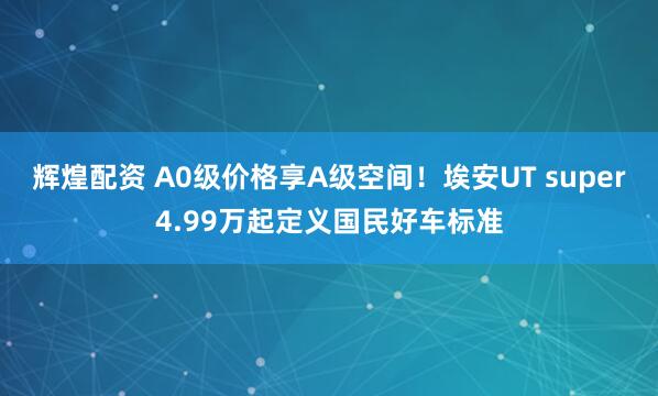 辉煌配资 A0级价格享A级空间！埃安UT super4.99万起定义国民好车标准