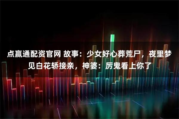 点赢通配资官网 故事:少女好心葬荒尸,夜里梦见白花轿接亲,神婆:厉鬼看上你了