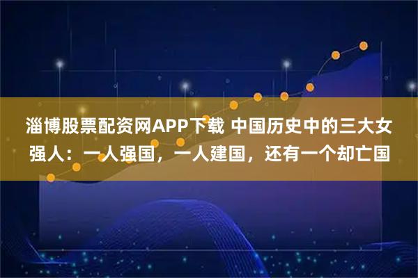 淄博股票配资网APP下载 中国历史中的三大女强人：一人强国，一人建国，还有一个却亡国