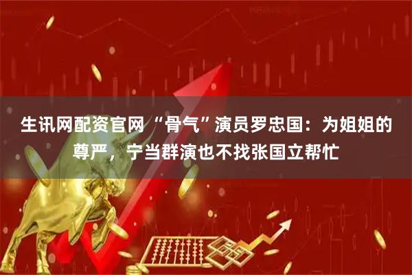 生讯网配资官网 “骨气”演员罗忠国：为姐姐的尊严，宁当群演也不找张国立帮忙