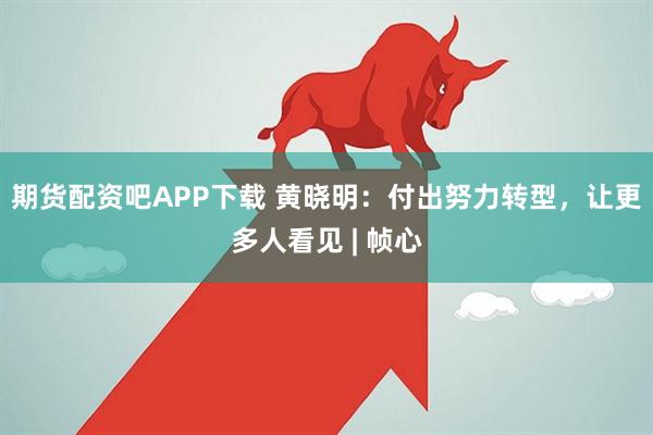 期货配资吧APP下载 黄晓明:付出努力转型,让更多人看见 | 帧心