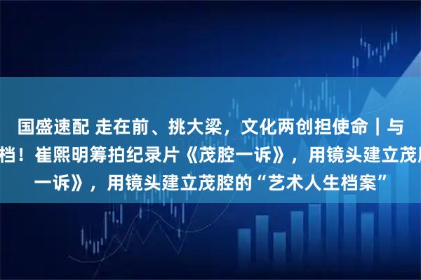 国盛速配 走在前、挑大梁,文化两创担使命|与时间赛跑,为乡音存档!崔熙明筹拍纪录片《茂腔一诉》,用镜头建立茂腔的“艺术人生档案”