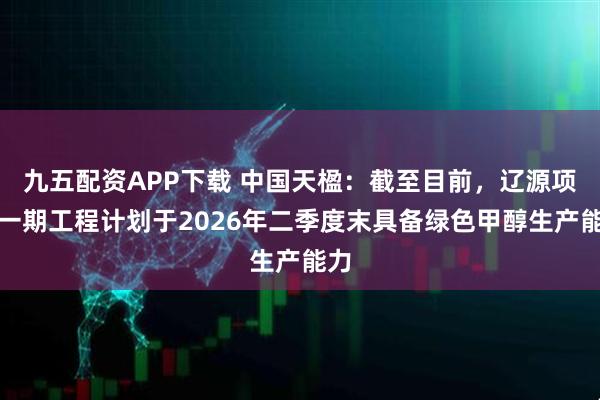 九五配资APP下载 中国天楹：截至目前，辽源项目一期工程计划于2026年二季度末具备绿色甲醇生产能力