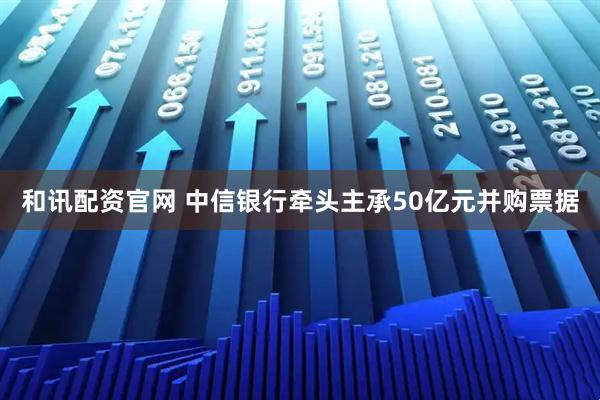 和讯配资官网 中信银行牵头主承50亿元并购票据