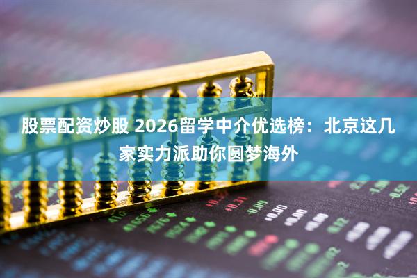 股票配资炒股 2026留学中介优选榜：北京这几家实力派助你圆梦海外