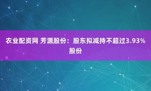 农业配资网 芳源股份：股东拟减持不超过3.93%股份