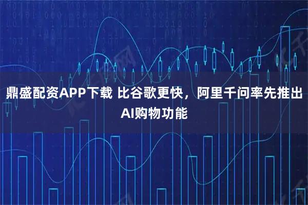 鼎盛配资APP下载 比谷歌更快，阿里千问率先推出AI购物功能