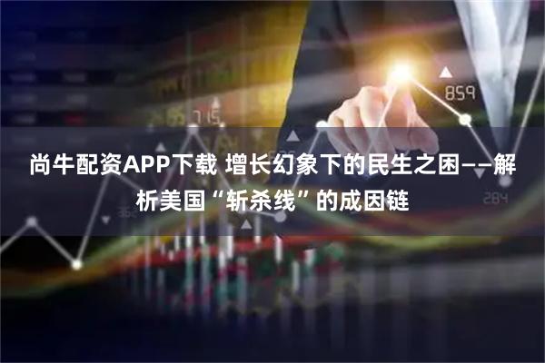 尚牛配资APP下载 增长幻象下的民生之困——解析美国“斩杀线”的成因链