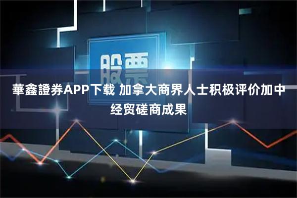 華鑫證券APP下载 加拿大商界人士积极评价加中经贸磋商成果