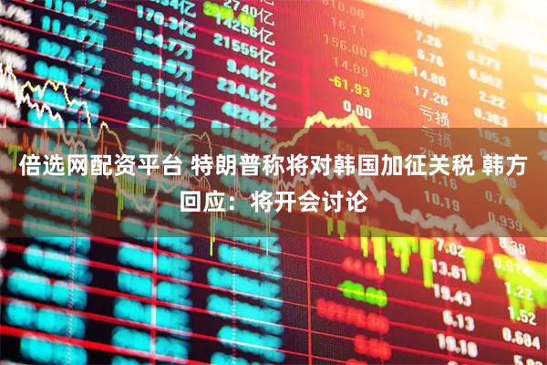 倍选网配资平台 特朗普称将对韩国加征关税 韩方回应：将开会讨论