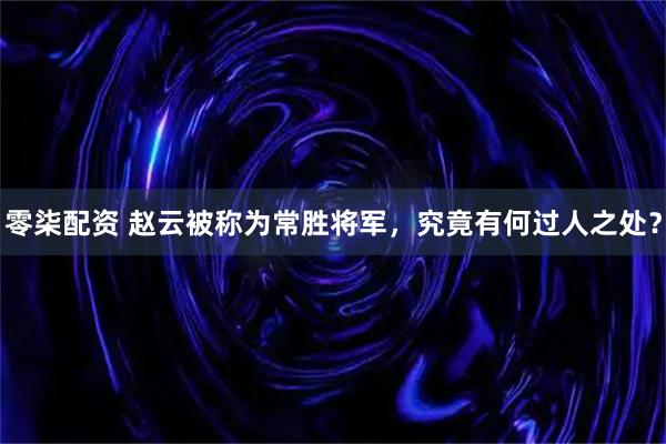零柒配资 赵云被称为常胜将军，究竟有何过人之处？