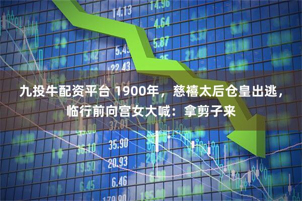 九投牛配资平台 1900年，慈禧太后仓皇出逃，临行前向宫女大喊：拿剪子来