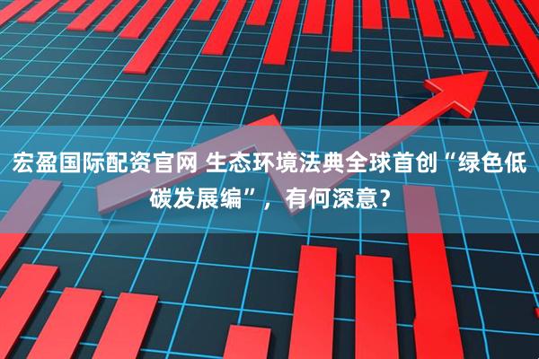 宏盈国际配资官网 生态环境法典全球首创“绿色低碳发展编”，有何深意？