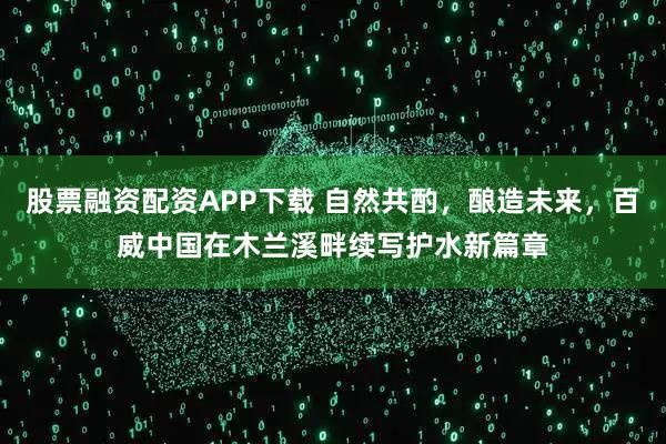 股票融资配资APP下载 自然共酌，酿造未来，百威中国在木兰溪畔续写护水新篇章