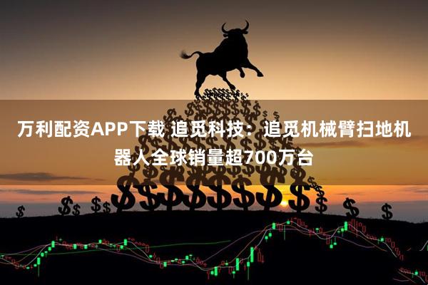 万利配资APP下载 追觅科技：追觅机械臂扫地机器人全球销量超700万台